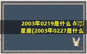 2003年0219是什么 🦋 星座(2003年0227是什么 🌵 星座)